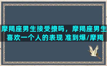 摩羯座男生接受撩吗，摩羯座男生喜欢一个人的表现 准到爆/摩羯座男生接受撩吗，摩羯座男生喜欢一个人的表现 准到爆-我的网站